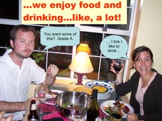 … we enjoy food and drinking…like, a lot! …  I tink I like to drink… You want some of this?  Grade A. 
