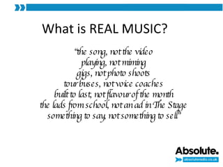 What is REAL MUSIC? “ the song, not the video playing, not miming gigs, not photo shoots tour buses, not voice coaches built to last, not flavour of the month the lads from school, not an ad in The Stage something to say, not something to sell” 