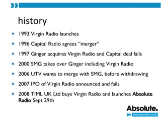 history 1993 Virgin Radio launches 1996 Capital Radio agrees “merger” 1997 Ginger acquires Virgin Radio and Capital deal fails 2000 SMG takes over Ginger including Virgin Radio 2006 UTV wants to merge with SMG, before withdrawing 2007 IPO of Virgin Radio announced and fails 2008 TIML UK Ltd buys Virgin Radio and launches  Absolute Radio  Sept 29th 