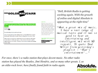 “ Hell, British Radio is getting exciting again. With the growth of online and digital Absolute is appearing at the right time” For once, there’s a radio station that plays decent music. No other radio station has played the Beatles, Jimi Hendrix, and so many other greats. I, as an oldie-rock lover, have finally found faith in radio again. “ What a great mix of music, I have a vast range of musical taste and it was so good to hear an entertaining and intelligent mix with NO repeats. To quote Paul Weller from yesterday’s playlist – ‘That’s entertainment’….” 