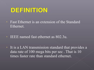 • Fast Ethernet is an extension of the Standard
Ethernet.
• IEEE named fast ethernet as 802.3u.
• It is a LAN transmission standard that provides a
data rate of 100 mega bits per sec . That is 10
times faster rate than standard ethernet.