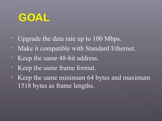 • Upgrade the data rate up to 100 Mbps.
• Make it compatible with Standard Ethernet.
• Keep the same 48-bit address.
• Keep the same frame format.
• Keep the same minimum 64 bytes and maximum
1518 bytes as frame lengths.