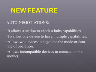 AUTO-NEGOTIATIONS:
•It allows a station to check a hubs capabilities.
•To allow one device to have multiple capabilities.
•Allow two devices to negotiate the mode or data
rate of operation.
•Allows incompatible devices to connect to one
another.
