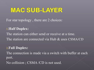 For star topology , there are 2 choices:
1.Half Duplex:
The station can either send or receive at a time.
The station are connected via Hub & uses CSMA/CD
2.Full Duplex:
The connection is made via a switch with buffer at each
port.
No collision ; CSMA /CD is not used.