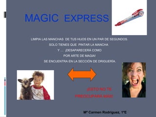 MAGIC EXPRESS
LIMPIA LAS MANCHAS DE TUS HIJOS EN UN PAR DE SEGUNDOS.
SOLO TIENES QUE PINTAR LA MANCHA
Y … ¡DESAPARECERÁ COMO
POR ARTE DE MAGIA!
SE ENCUENTRA EN LA SECCIÓN DE DRIGUERÍA.
¡ESTO NO TE
PREOCUPARÁ MÁS!
Mª Carmen Rodríguez, 1ºE
 