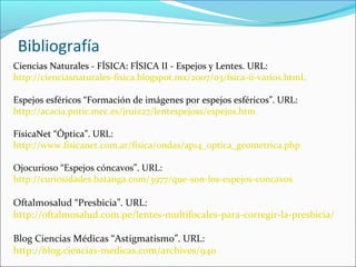 Bibliografía
Ciencias Naturales - FÍSICA: FÍSICA II - Espejos y Lentes. URL:
http://cienciasnaturales-fisica.blogspot.mx/2007/03/fsica-ii-varios.htmL
Espejos esféricos “Formación de imágenes por espejos esféricos”. URL:
http://acacia.pntic.mec.es/jruiz27/lentespejoss/espejos.htm
FísicaNet “Óptica”. URL:
http://www.fisicanet.com.ar/fisica/ondas/ap14_optica_geometrica.php
Ojocurioso “Espejos cóncavos”. URL:
http://curiosidades.batanga.com/3977/que-son-los-espejos-concavos
Oftalmosalud “Presbicia”. URL:
http://oftalmosalud.com.pe/lentes-multifocales-para-corregir-la-presbicia/
Blog Ciencias Médicas “Astigmatismo”. URL:
http://blog.ciencias-medicas.com/archives/940
 