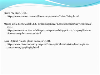 Física “Lentes”. URL:
http://www.memo.com.co/fenonino/aprenda/fisica/fisic5.html
Museo de la Ciencia del I.E.S. Pedro Espinoza “Lentes bicóncavas y convexas”.
URL:
http://museodelacienciadeliespedroespinosa.blogspot.mx/2013/03/lentes-
biconcavas-y-biconvexas.html
Ross Optical “Lente plano cóncava”. URL:
http://www.directindustry.es/prod/ross-optical-industries/lentes-plano-
concavas-21747-582365.html
 