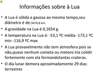 Informações sobre à Lua A Lua é sólida e gasosa ao mesmo tempo,seu diâmetro é de: 3474,8 km. A gravidade na Lua é 0,1654 g. A temperatura na Lua é: -53,1 ºC média -173,1 ºC min -116,9 ºC max  A Lua provavelmente não tem atmosfera pois se não,quase nenhum cometa ou metoro iria colidir fortemente com ela formandotantas crateras.  O dia lunar demora aproximadamente 29 dias terrestres 