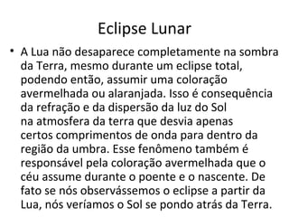 Eclipse Lunar A Lua não desaparece completamente na sombra da Terra, mesmo durante um eclipse total, podendo então, assumir uma coloração avermelhada ou alaranjada. Isso é consequência da refração e da dispersão da luz do Sol na atmosfera da terra que desvia apenas certos comprimentos de onda para dentro da região da umbra. Esse fenômeno também é responsável pela coloração avermelhada que o céu assume durante o poente e o nascente. De fato se nós observássemos o eclipse a partir da Lua, nós veríamos o Sol se pondo atrás da Terra.  