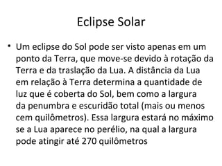 Eclipse Solar Um eclipse do Sol pode ser visto apenas em um ponto da Terra, que move-se devido à rotação da Terra e da traslação da Lua. A distância da Lua em relação à Terra determina a quantidade de luz que é coberta do Sol, bem como a largura da penumbra e escuridão total (mais ou menos cem quilômetros). Essa largura estará no máximo se a Lua aparece no perélio, na qual a largura pode atingir até 270 quilômetros  
