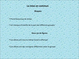 La mise en commun  Prend beaucoup de temps  Un manque d’intérêts de la part des différents groupes  Deux cas de figures Risques Les élèves ont tous le même travail à effectuer Les élèves ont des consignes différentes selon le groupe 