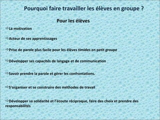 Pourquoi faire travailler les élèves en groupe ? Pour les élèves La motivation   Acteur de ses apprentissages  Prise de parole plus facile pour les élèves timides en petit groupe  Développer ses capacités de langage et de communication  Savoir prendre la parole et gérer les confrontations .  S’organiser et se construire des méthodes de travail  Développer sa solidarité et l’écoute réciproque, faire des choix et prendre des responsabilités  
