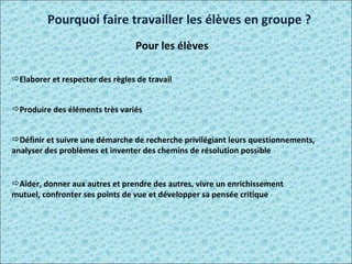 Elaborer et respecter des règles de travail  Produire des éléments très variés  Définir et suivre une démarche de recherche privilégiant leurs questionnements, analyser des problèmes et inventer des chemins de résolution possible Aider, donner aux autres et prendre des autres, vivre un enrichissement mutuel, confronter ses points de vue et développer sa pensée critique  Pourquoi faire travailler les élèves en groupe ? Pour les élèves 