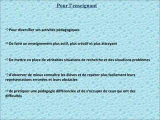 Pour l’enseignant Pour diversifier ses activités pédagogiques  De faire un enseignement plus actif, plus créatif et plus attrayant  De mettre en place de véritables situations de recherche et des situations problèmes  d’observer de mieux connaître les élèves et de repérer plus facilement leurs représentations erronées et leurs obstacles  de pratiquer une pédagogie différenciée et de s’occuper de ceux qui ont des difficultés  
