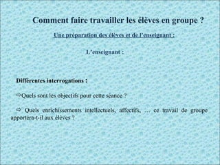 L’enseignant : Différentes interrogations  :  Quels sont les objectifs pour cette séance ? Quels enrichissements intellectuels, affectifs, … ce travail de groupe apportera-t-il aux élèves ? Comment faire travailler les élèves en groupe ? Une préparation des élèves et de l’enseignant : 