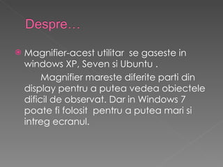Magnifier-acest utilitar  se gaseste in windows XP, Seven si Ubuntu . Magnifier mareste diferite parti din display pentru a putea vedea obiectele dificil de observat. Dar in Windows 7 poate fi folosit  pentru a putea mari si intreg ecranul. 