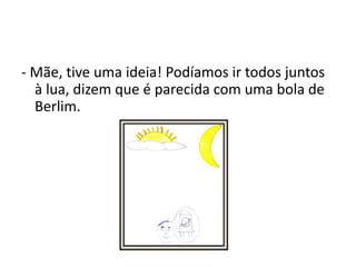 Guilherme, como eu gostaria de ir contigo. Sabes bem quanto eu gosto de viajar, disse Teresa.- Mãe, tive uma ideia! Podíamos ir todos juntos à lua, dizem que é parecida com uma bola de Berlim.