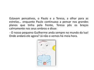 Estavam pensativos, o Paulo e a Teresa, a olhar para as estrelas… enquanto Paulo continuava a pensar nos grandes planos que tinha pela frente, Teresa pôs os braços calmamente nos seus ombros e disse: - O nosso pequeno Guilherme anda sempre no mundo da lua! Onde andará ele agora? Já não o vemos há meia hora.