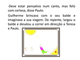 Deve estar pensativo num canto, mas feliz com certeza, disse Paulo.Guilherme brincava com o seu balde e imaginava a sua viagem. De repente, largou o balde e desatou a correr em direcção a Teresa e Paulo.