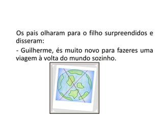 Os pais olharam para o filho surpreendidos e disseram: - Guilherme, és muito novo para fazeres uma viagem à volta do mundo sozinho.
