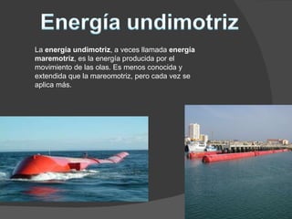 La  energía undimotriz , a veces llamada  energía maremotriz , es la energía producida por el movimiento de las olas. Es menos conocida y extendida que la mareomotriz, pero cada vez se aplica más. 