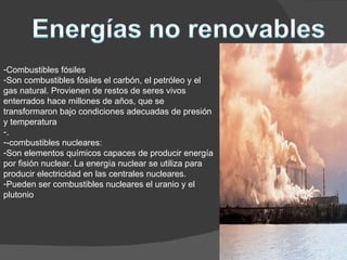 Combustibles fósiles Son combustibles fósiles el carbón, el petróleo y el gas natural. Provienen de restos de seres vivos enterrados hace millones de años, que se transformaron bajo condiciones adecuadas de presión y temperatura . -combustibles nucleares: Son elementos químicos capaces de producir energía por fisión nuclear. La energía nuclear se utiliza para producir electricidad en las centrales nucleares. Pueden ser combustibles nucleares el uranio y el plutonio 