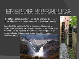 -Se obtiene del aprovechamiento de las energías cinética  y potencial de la corriente del agua, saltos de agua o mareas.  Cuando el Sol calienta la Tierra ,hace que el agua de los mares, principalmente, se evapore y ascienda por el aire y se mueva hacia las regiones montañosas, para luego caer en forma de lluvia. Esta agua se puede colectar y retener mediante presas. 