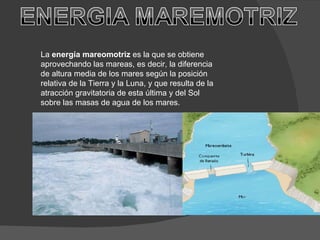 La  energía mareomotriz  es la que se obtiene aprovechando las mareas, es decir, la diferencia de altura media de los mares según la posición relativa de la Tierra y la Luna, y que resulta de la atracción gravitatoria de esta última y del Sol sobre las masas de agua de los mares. 