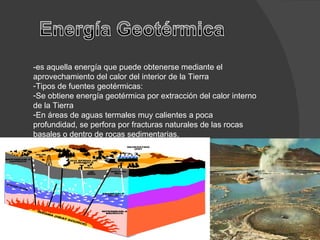 -es aquella energía que puede obtenerse mediante el aprovechamiento del calor del interior de la Tierra Tipos de fuentes geotérmicas: Se obtiene energía geotérmica por extracción del calor interno de la Tierra En áreas de aguas termales muy calientes a poca profundidad, se perfora por fracturas naturales de las rocas basales o dentro de rocas sedimentarias. 