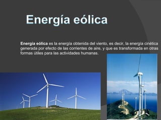 Energía eólica  es la energía obtenida del viento, es decir, la energía cinética generada por efecto de las corrientes de aire, y que es transformada en otras formas útiles para las actividades humanas. 