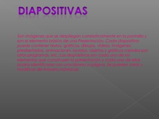  Son imágenes que se despliegan correlativamente en la pantalla y
son el elemento básico de una Presentación. Cada diapositiva
puede contener textos, gráficos, dibujos, vídeos, imágenes
prediseñadas, animaciones, sonidos, objetos y gráficos creados por
otros programas, etc. Las diapositivas son cada uno de los
elementos que constituyen la presentación y cada una de ellas
podría identificarse con una lámina o página. Se pueden crear y
modificar de manera individual.
 