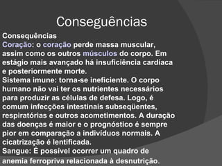 Conseguências Consequências Coração : o  coração  perde massa muscular, assim como os outros  músculos  do corpo. Em estágio mais avançado há insuficiência cardíaca e posteriormente morte. Sistema imune: torna-se ineficiente. O corpo humano não vai ter os nutrientes necessários para produzir as células de defesa. Logo, é comum infecções intestinais subseqüentes, respiratórias e outros acometimentos. A duração das doenças é maior e o prognóstico é sempre pior em comparação a indivíduos normais. A cicatrização é lentificada. Sangue: É possível ocorrer um quadro de anemia ferropriva relacionada à desnutrição . 