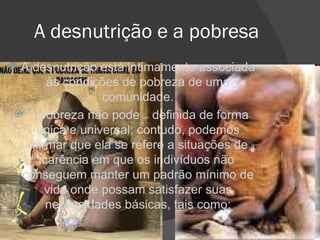 A desnutrição e a pobresa A desnutrição está intimamente associada às condições de pobreza de uma comunidade. A pobreza não pode  ser  definida de forma única e universal; contudo, podemos afirmar que ela se refere a situações de carência em que os indivíduos não conseguem manter um padrão mínimo de vida onde possam satisfazer suas necessidades básicas, tais como: 