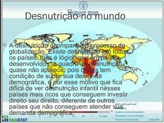 Desnutrição no mundo A desnutrição acompanha o processo de globalização. Existe desnutrição em todos os países, mas é lógico que em países desenvolvidos, o quadro de desnutrição quase não aparece, pois o país tem condição de suprir sua demanda demográfica, é por esse motivo que fica difícil de ver desnutrição infantil nesses países mais ricos que conseguem investir direito seu direito, diferente de outros países que não conseguem atender sua demanda demográfica. 