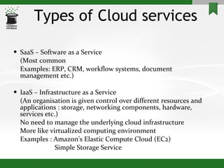 Types of Cloud services SaaS – Software as a Service (Most common Examples: ERP, CRM, workflow systems, document management etc.) IaaS – Infrastructure as a Service (An organisation is given control over different resources and applications : storage, networking components, hardware, services etc.) No need to manage the underlying cloud infrastructure More like virtualized computing environment Examples : Amazon’s Elastic Compute Cloud (EC2)   Simple Storage Service 