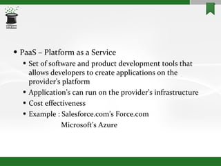 PaaS – Platform as a Service Set of software and product development tools that allows developers to create applications on the provider’s platform Application’s can run on the provider’s infrastructure Cost effectiveness Example : Salesforce.com’s Force.com   Microsoft’s Azure 