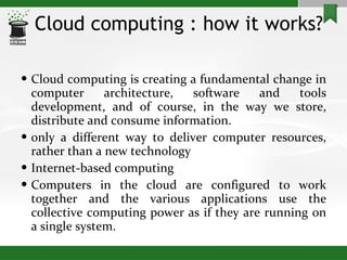 Cloud computing : how it works? Cloud computing is creating a fundamental change in computer architecture, software and tools development, and of course, in the way we store, distribute and consume information. only a different way to deliver computer resources, rather than a new technology Internet-based computing Computers in the cloud are configured to work together and the various applications use the collective computing power as if they are running on a single system. 