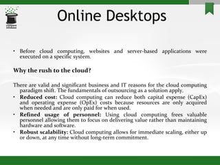 Online Desktops Before cloud computing, websites and server-based applications were executed on a specific system. Why the rush to the cloud? There are valid and significant business and IT reasons for the cloud computing paradigm shift. The fundamentals of outsourcing as a solution apply.  Reduced cost:  Cloud computing can reduce both capital expense (CapEx) and operating expense (OpEx) costs because resources are only acquired when needed and are only paid for when used. Refined usage of personnel:  Using cloud computing frees valuable personnel allowing them to focus on delivering value rather than maintaining hardware and software. Robust scalability:  Cloud computing allows for immediate scaling, either up or down, at any time without long-term commitment. 