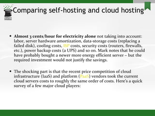 Comparing self-hosting and cloud hosting Almost 3 cents/hour for electricity alone  not taking into account: labor, server hardware amortization, data-storage costs (replacing a failed disk), cooling costs,  ISP  costs, security costs (routers, firewalls, etc.), power backup costs (a UPS) and so on. Mark notes that he could have probably bought a newer more energy efficient server – but the required investment would not justify the savings. The shocking part is that the recent price competition of cloud infrastructure (IaaS) and platform ( PaaS ) vendors took the current cloud servers costs to roughly the same order of costs. Here’s a quick survey of a few major cloud players: 