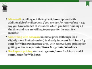 Microsoft  is rolling out their  5 cent/hour  option (with additional  further discounts if you pre-pay for reserved use  – e.g. say you have a bunch of instances which you have running all the time and you are willing to pre-pay for the next few months). Same thing with  Amazon : minimal price (although for a slightly more limited version) is already in  2 cent for Linux / 3 cent for Windows  instance area, with reserved/pre-paid option getting as low as  0.7 cents/Linux & 1.3 cents/Windows . Rackspace  pricing  starts at  1.5 cents/hour for Linux , and  8 cents/hour for Windows . 