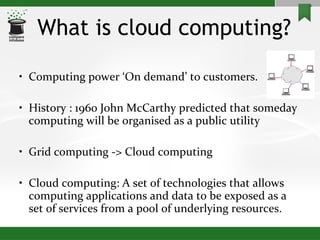 What is cloud computing? Computing power ‘On demand’ to customers. History : 1960 John McCarthy predicted that someday computing will be organised as a public utility Grid computing -> Cloud computing Cloud computing: A set of technologies that allows computing applications and data to be exposed as a set of services from a pool of underlying resources. 