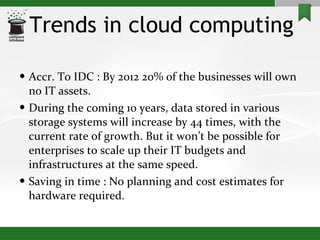 Trends in cloud computing Accr. To IDC : By 2012 20% of the businesses will own no IT assets. During the coming 10 years, data stored in various storage systems will increase by 44 times, with the current rate of growth. But it won’t be possible for enterprises to scale up their IT budgets and infrastructures at the same speed. Saving in time : No planning and cost estimates for hardware required.  