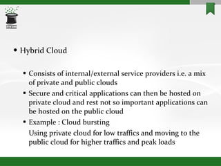 Hybrid Cloud Consists of internal/external service providers i.e. a mix of private and public clouds Secure and critical applications can then be hosted on private cloud and rest not so important applications can be hosted on the public cloud Example : Cloud bursting Using private cloud for low traffics and moving to the public cloud for higher traffics and peak loads 
