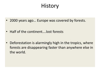 History
• 2000 years ago… Europe was covered by forests.
• Half of the continent….lost forests
• Deforestation is alarmingly high in the tropics, where
forests are disappearing faster than anywhere else in
the world.
 