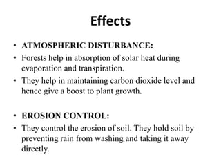 Effects
• ATMOSPHERIC DISTURBANCE:
• Forests help in absorption of solar heat during
  evaporation and transpiration.
• They help in maintaining carbon dioxide level and
  hence give a boost to plant growth.

• EROSION CONTROL:
• They control the erosion of soil. They hold soil by
  preventing rain from washing and taking it away
  directly.
 