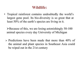 Wildlife:
• Tropical rainforest contains undoubtedly the world’s
  largest gene pool. Its bio-diversity is so great that at
  least 50% of the earth’s species are living in it.

  Because of this, we are losing astonishingly 50-100
  animal species every day University of Michigan

    Predictions have been made that more than 40% of
     the animal and plant species in Southeast Asia could
     be wiped out in the 21st century
 