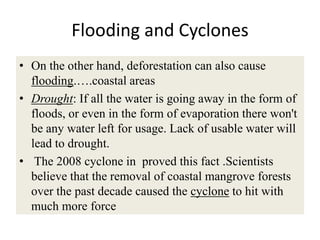 Flooding and Cyclones
• On the other hand, deforestation can also cause
  flooding.….coastal areas
• Drought: If all the water is going away in the form of
  floods, or even in the form of evaporation there won't
  be any water left for usage. Lack of usable water will
  lead to drought.
• The 2008 cyclone in proved this fact .Scientists
  believe that the removal of coastal mangrove forests
  over the past decade caused the cyclone to hit with
  much more force
 