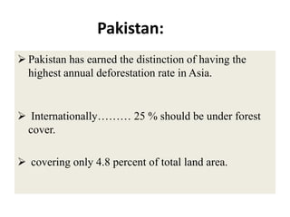 Pakistan:
 Pakistan has earned the distinction of having the
  highest annual deforestation rate in Asia.


 Internationally……… 25 % should be under forest
 cover.

 covering only 4.8 percent of total land area.
 