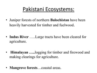 Pakistani Ecosystems:
• Juniper forests of northern Balochistan have been
  heavily harvested for timber and fuelwood.


• Indus River …..Large tracts have been cleared for
  agriculture.

• Himalayan …..logging for timber and firewood and
  making clearings for agriculture.

• Mangrove forests…coastal areas.
 