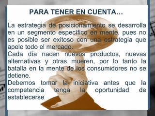 PARA TENER EN CUENTA… La estrategia de posicionamiento se desarrolla en un segmento específico en mente, pues no es posible ser exitoso con una estrategia que apele todo el mercado. Cada día nacen nuevos productos, nuevas alternativas y otras mueren, por lo tanto la batalla en la mente de los consumidores no se detiene. Debemos tomar la iniciativa antes que la competencia tenga la oportunidad de establecerse 